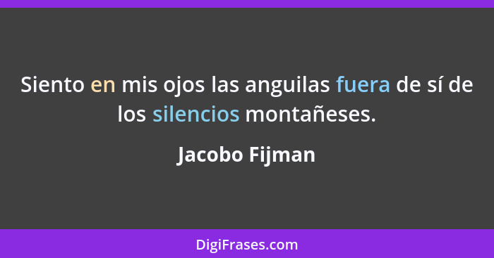 Siento en mis ojos las anguilas fuera de sí de los silencios montañeses.... - Jacobo Fijman