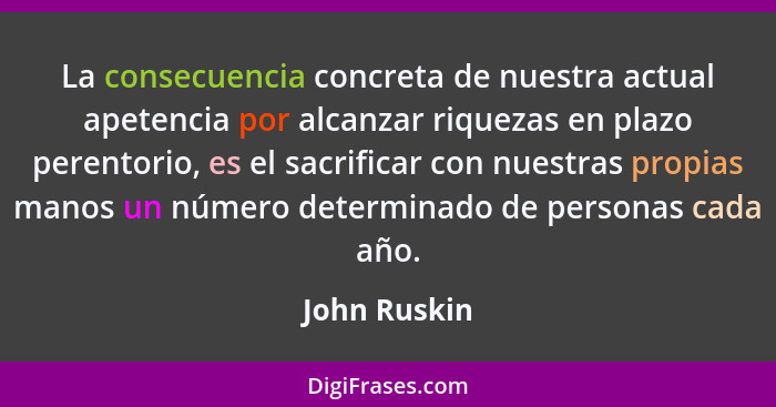 La consecuencia concreta de nuestra actual apetencia por alcanzar riquezas en plazo perentorio, es el sacrificar con nuestras propias ma... - John Ruskin