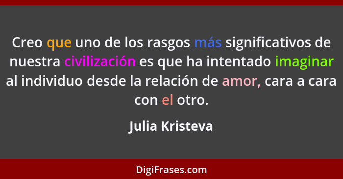 Creo que uno de los rasgos más significativos de nuestra civilización es que ha intentado imaginar al individuo desde la relación de... - Julia Kristeva