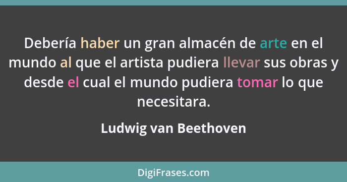 Debería haber un gran almacén de arte en el mundo al que el artista pudiera llevar sus obras y desde el cual el mundo pudiera t... - Ludwig van Beethoven