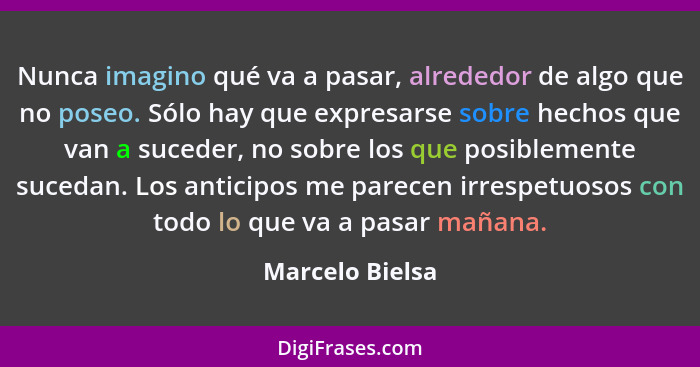 Nunca imagino qué va a pasar, alrededor de algo que no poseo. Sólo hay que expresarse sobre hechos que van a suceder, no sobre los qu... - Marcelo Bielsa