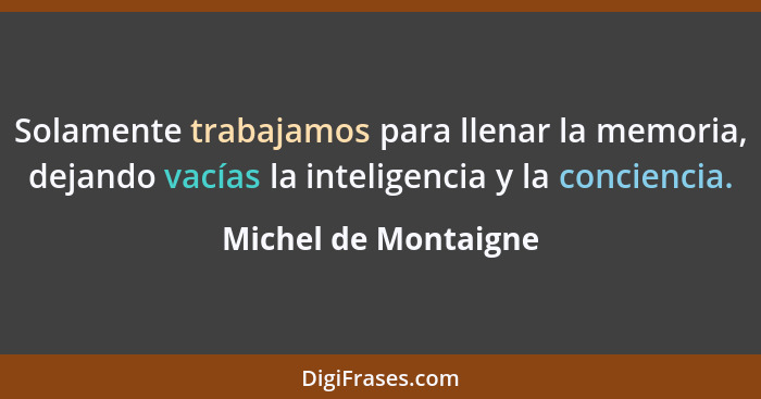 Solamente trabajamos para llenar la memoria, dejando vacías la inteligencia y la conciencia.... - Michel de Montaigne