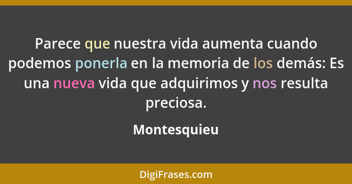 Parece que nuestra vida aumenta cuando podemos ponerla en la memoria de los demás: Es una nueva vida que adquirimos y nos resulta precio... - Montesquieu