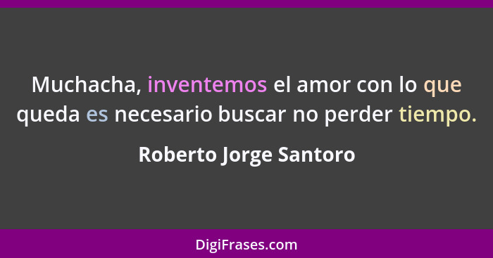 Muchacha, inventemos el amor con lo que queda es necesario buscar no perder tiempo.... - Roberto Jorge Santoro