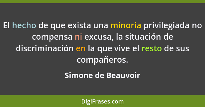 El hecho de que exista una minoria privilegiada no compensa ni excusa, la situación de discriminación en la que vive el resto de... - Simone de Beauvoir