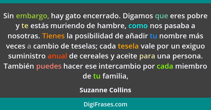 Sin embargo, hay gato encerrado. Digamos que eres pobre y te estás muriendo de hambre, como nos pasaba a nosotras. Tienes la posibil... - Suzanne Collins