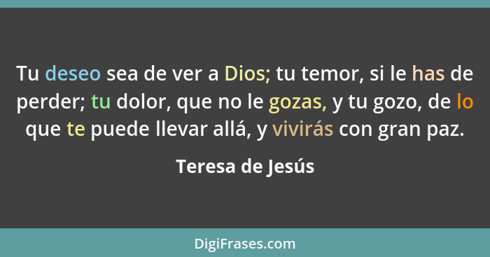 Tu deseo sea de ver a Dios; tu temor, si le has de perder; tu dolor, que no le gozas, y tu gozo, de lo que te puede llevar allá, y v... - Teresa de Jesús