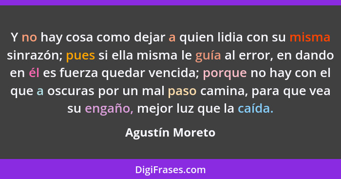 Y no hay cosa como dejar a quien lidia con su misma sinrazón; pues si ella misma le guía al error, en dando en él es fuerza quedar ve... - Agustín Moreto