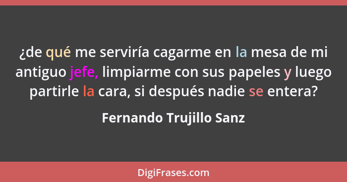 ¿de qué me serviría cagarme en la mesa de mi antiguo jefe, limpiarme con sus papeles y luego partirle la cara, si después nad... - Fernando Trujillo Sanz