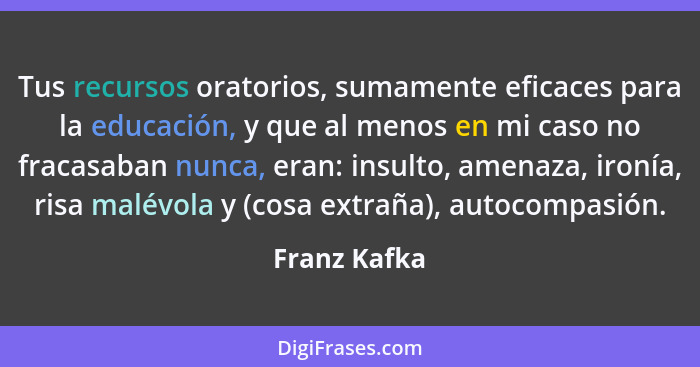 Tus recursos oratorios, sumamente eficaces para la educación, y que al menos en mi caso no fracasaban nunca, eran: insulto, amenaza, iro... - Franz Kafka