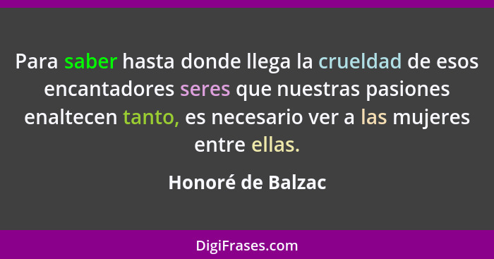 Para saber hasta donde llega la crueldad de esos encantadores seres que nuestras pasiones enaltecen tanto, es necesario ver a las m... - Honoré de Balzac