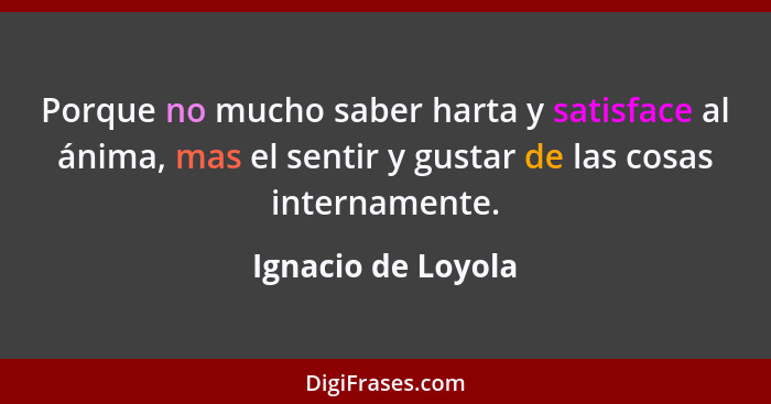 Porque no mucho saber harta y satisface al ánima, mas el sentir y gustar de las cosas internamente.... - Ignacio de Loyola