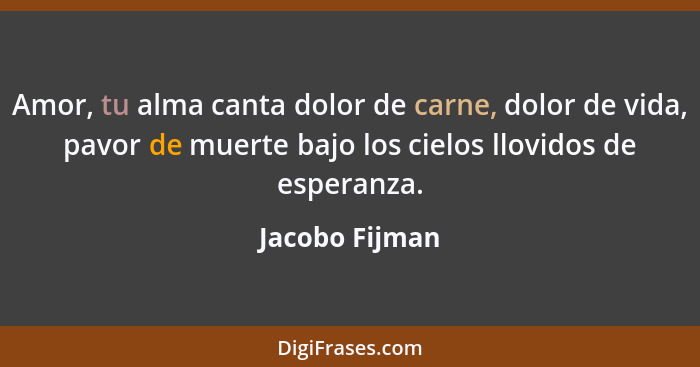 Amor, tu alma canta dolor de carne, dolor de vida, pavor de muerte bajo los cielos llovidos de esperanza.... - Jacobo Fijman