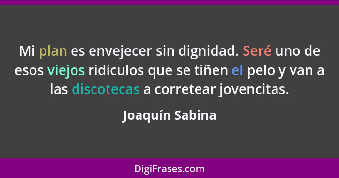 Mi plan es envejecer sin dignidad. Seré uno de esos viejos ridículos que se tiñen el pelo y van a las discotecas a corretear jovencit... - Joaquín Sabina