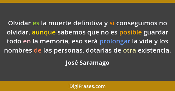 Olvidar es la muerte definitiva y si conseguimos no olvidar, aunque sabemos que no es posible guardar todo en la memoria, eso será pro... - José Saramago