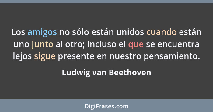 Los amigos no sólo están unidos cuando están uno junto al otro; incluso el que se encuentra lejos sigue presente en nuestro pen... - Ludwig van Beethoven