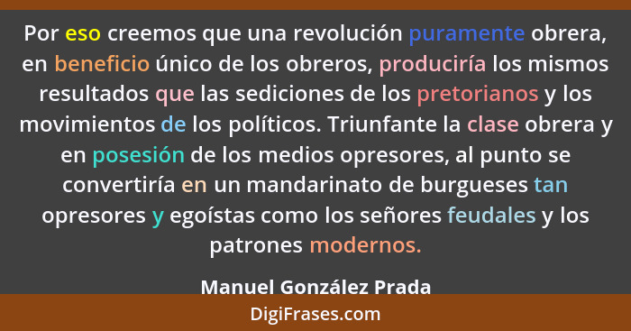 Por eso creemos que una revolución puramente obrera, en beneficio único de los obreros, produciría los mismos resultados que l... - Manuel González Prada