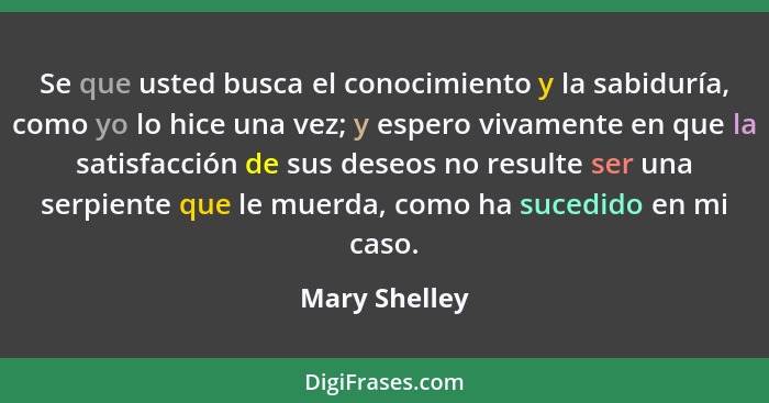 Se que usted busca el conocimiento y la sabiduría, como yo lo hice una vez; y espero vivamente en que la satisfacción de sus deseos no... - Mary Shelley