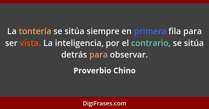 La tontería se sitúa siempre en primera fila para ser vista. La inteligencia, por el contrario, se sitúa detrás para observar.... - Proverbio Chino