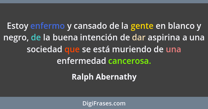 Estoy enfermo y cansado de la gente en blanco y negro, de la buena intención de dar aspirina a una sociedad que se está muriendo de... - Ralph Abernathy