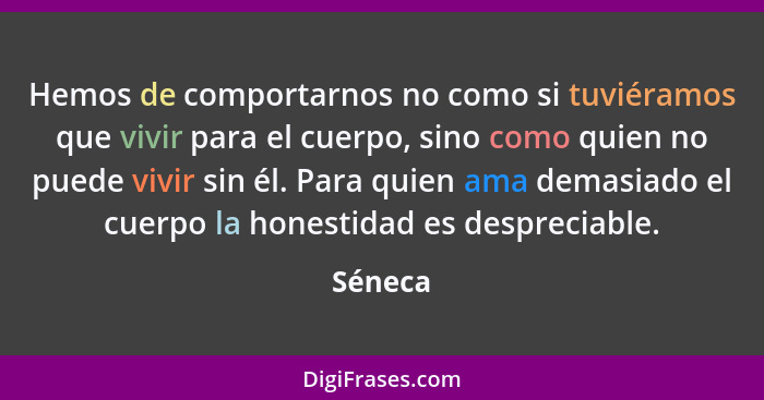 Hemos de comportarnos no como si tuviéramos que vivir para el cuerpo, sino como quien no puede vivir sin él. Para quien ama demasiado el cuer... - Séneca