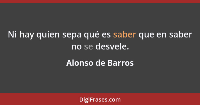 Ni hay quien sepa qué es saber que en saber no se desvele.... - Alonso de Barros