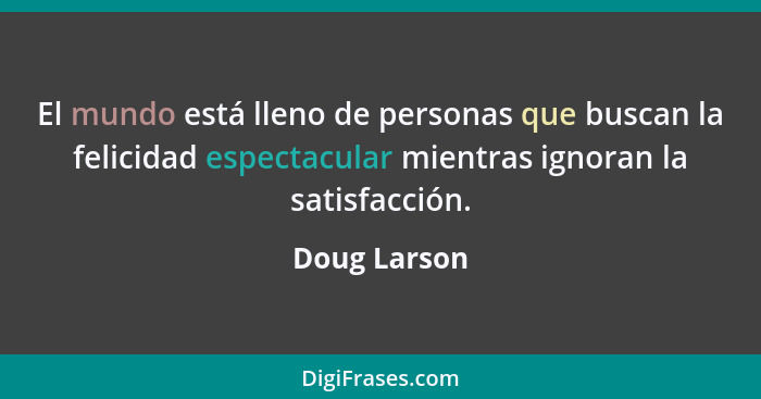 El mundo está lleno de personas que buscan la felicidad espectacular mientras ignoran la satisfacción.... - Doug Larson