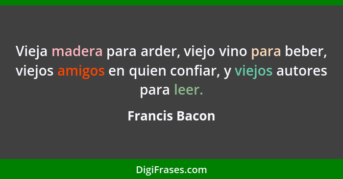 Vieja madera para arder, viejo vino para beber, viejos amigos en quien confiar, y viejos autores para leer.... - Francis Bacon