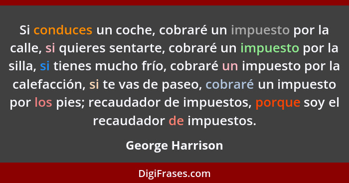 Si conduces un coche, cobraré un impuesto por la calle, si quieres sentarte, cobraré un impuesto por la silla, si tienes mucho frío,... - George Harrison