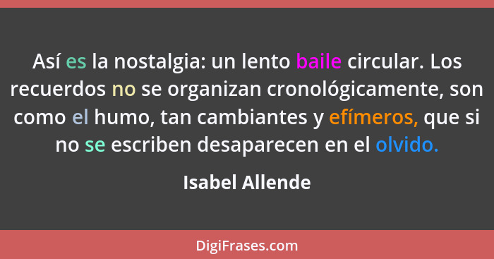 Así es la nostalgia: un lento baile circular. Los recuerdos no se organizan cronológicamente, son como el humo, tan cambiantes y efím... - Isabel Allende