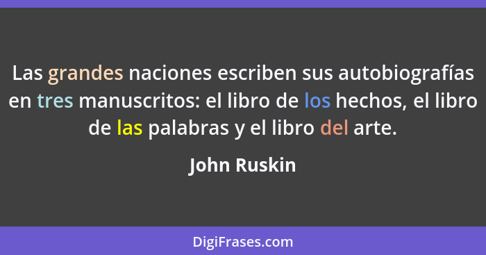 Las grandes naciones escriben sus autobiografías en tres manuscritos: el libro de los hechos, el libro de las palabras y el libro del ar... - John Ruskin