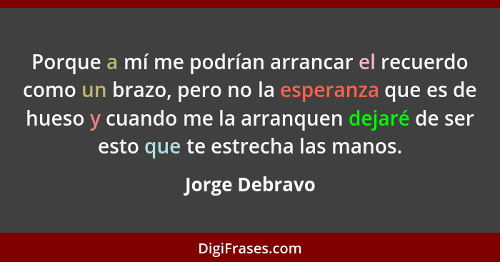 Porque a mí me podrían arrancar el recuerdo como un brazo, pero no la esperanza que es de hueso y cuando me la arranquen dejaré de ser... - Jorge Debravo