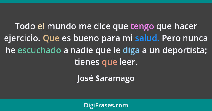 Todo el mundo me dice que tengo que hacer ejercicio. Que es bueno para mi salud. Pero nunca he escuchado a nadie que le diga a un depo... - José Saramago