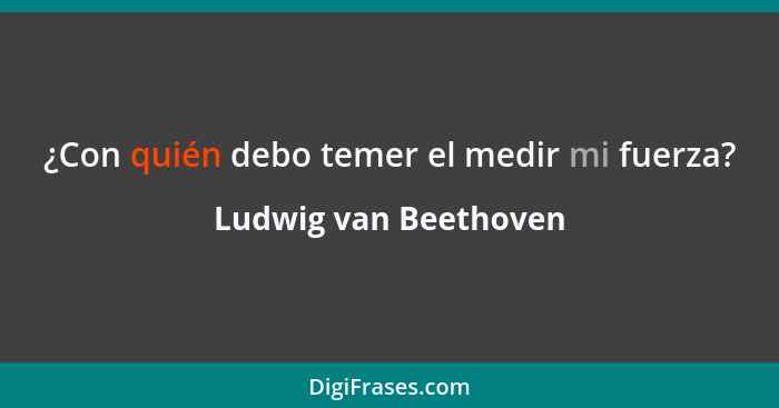 ¿Con quién debo temer el medir mi fuerza?... - Ludwig van Beethoven