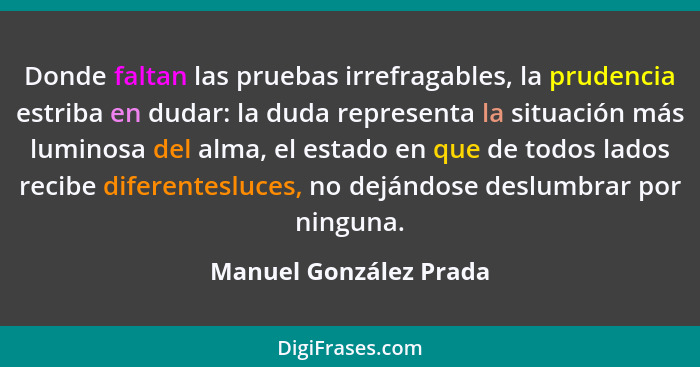 Donde faltan las pruebas irrefragables, la prudencia estriba en dudar: la duda representa la situación más luminosa del alma,... - Manuel González Prada