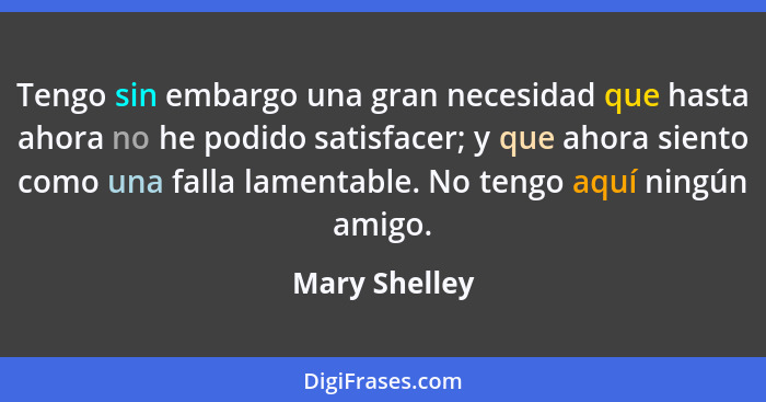 Tengo sin embargo una gran necesidad que hasta ahora no he podido satisfacer; y que ahora siento como una falla lamentable. No tengo aq... - Mary Shelley