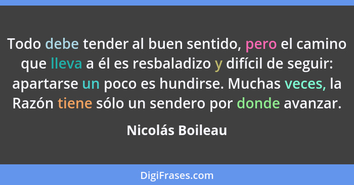 Todo debe tender al buen sentido, pero el camino que lleva a él es resbaladizo y difícil de seguir: apartarse un poco es hundirse. M... - Nicolás Boileau