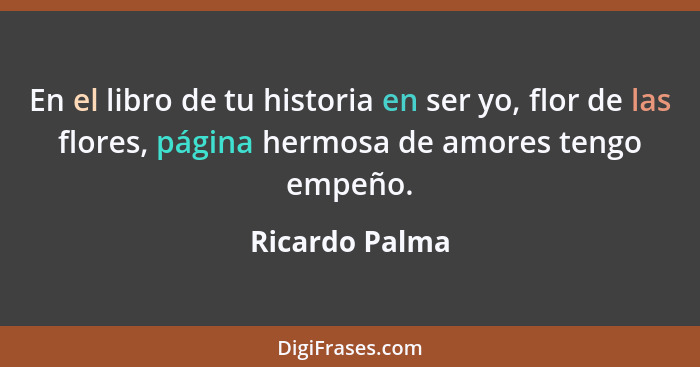 En el libro de tu historia en ser yo, flor de las flores, página hermosa de amores tengo empeño.... - Ricardo Palma