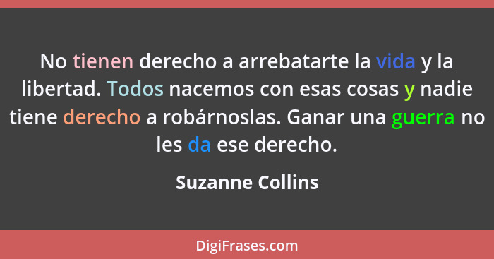 No tienen derecho a arrebatarte la vida y la libertad. Todos nacemos con esas cosas y nadie tiene derecho a robárnoslas. Ganar una g... - Suzanne Collins