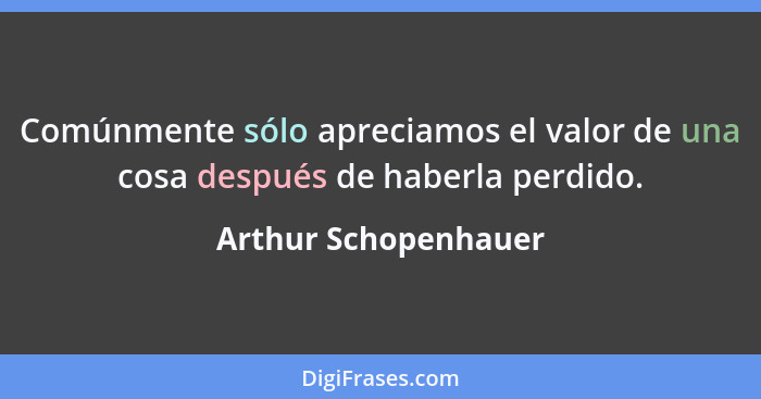 Comúnmente sólo apreciamos el valor de una cosa después de haberla perdido.... - Arthur Schopenhauer