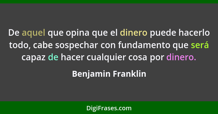 De aquel que opina que el dinero puede hacerlo todo, cabe sospechar con fundamento que será capaz de hacer cualquier cosa por dine... - Benjamin Franklin