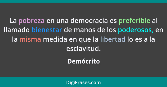 La pobreza en una democracia es preferible al llamado bienestar de manos de los poderosos, en la misma medida en que la libertad lo es a l... - Demócrito