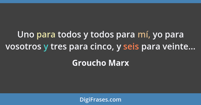 Uno para todos y todos para mí, yo para vosotros y tres para cinco, y seis para veinte...... - Groucho Marx