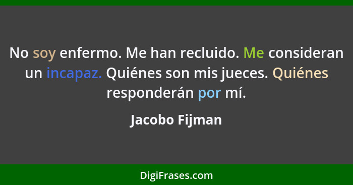 No soy enfermo. Me han recluido. Me consideran un incapaz. Quiénes son mis jueces. Quiénes responderán por mí.... - Jacobo Fijman