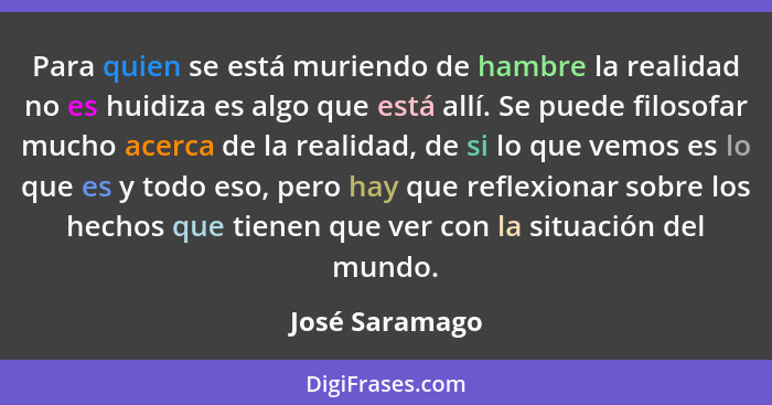 Para quien se está muriendo de hambre la realidad no es huidiza es algo que está allí. Se puede filosofar mucho acerca de la realidad,... - José Saramago