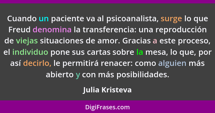 Cuando un paciente va al psicoanalista, surge lo que Freud denomina la transferencia: una reproducción de viejas situaciones de amor.... - Julia Kristeva