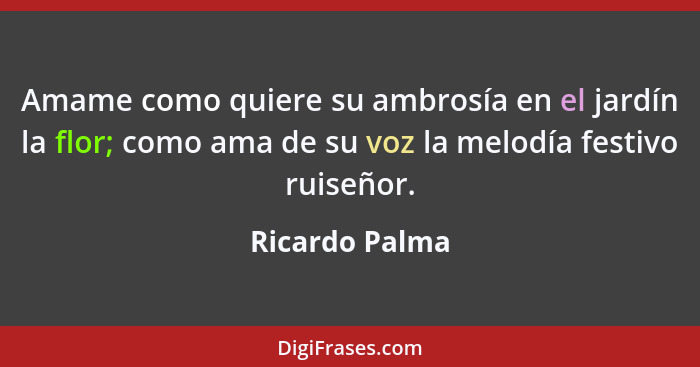 Amame como quiere su ambrosía en el jardín la flor; como ama de su voz la melodía festivo ruiseñor.... - Ricardo Palma