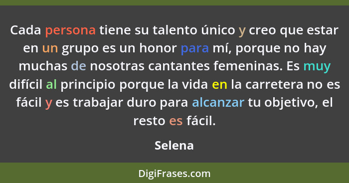 Cada persona tiene su talento único y creo que estar en un grupo es un honor para mí, porque no hay muchas de nosotras cantantes femeninas. E... - Selena