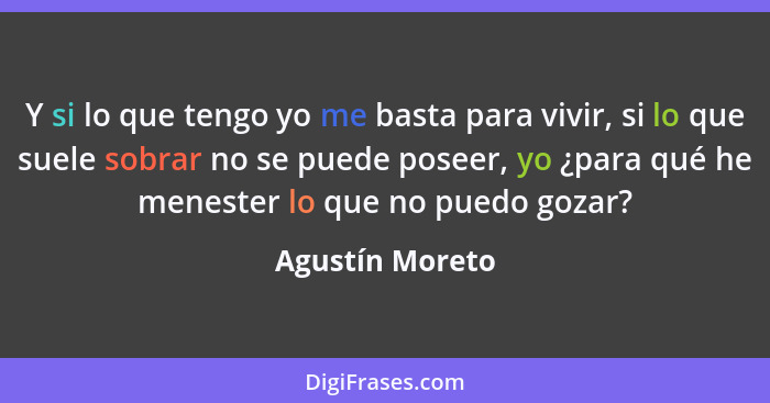 Y si lo que tengo yo me basta para vivir, si lo que suele sobrar no se puede poseer, yo ¿para qué he menester lo que no puedo gozar?... - Agustín Moreto