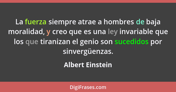 La fuerza siempre atrae a hombres de baja moralidad, y creo que es una ley invariable que los que tiranizan el genio son sucedidos p... - Albert Einstein